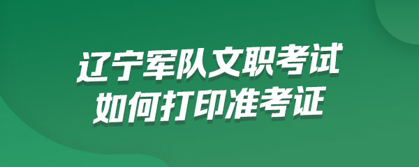 辽宁军队文职考试如何打印准考证