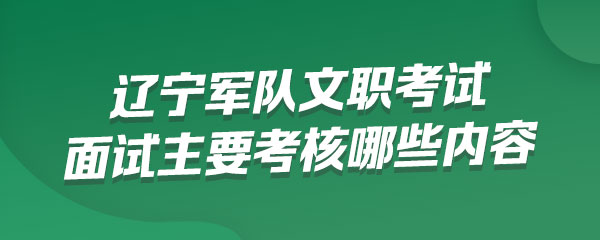 辽宁军队文职考试面试主要考核哪些内容，采取什么方式进行