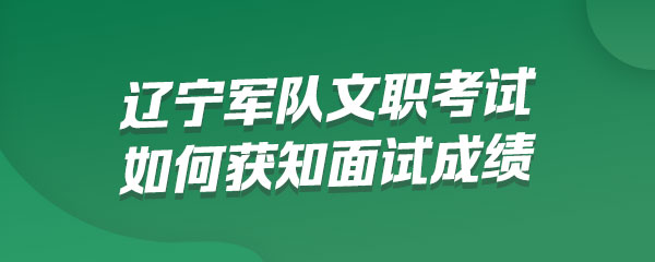 辽宁军队文职考试报考人员如何获知面试成绩