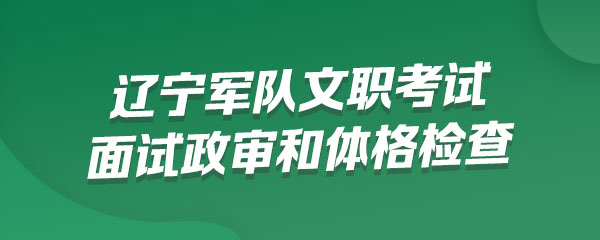 辽宁军队文职考试什么时间进行面试政审和体格检查