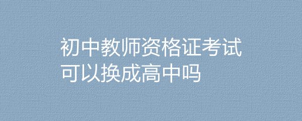 初中教师资格证考试可以换成高中吗