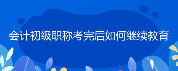 会计初级职称考完后如何继续教育