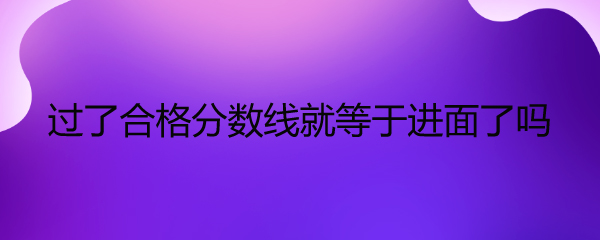 过了合格分数线就等于进面了吗