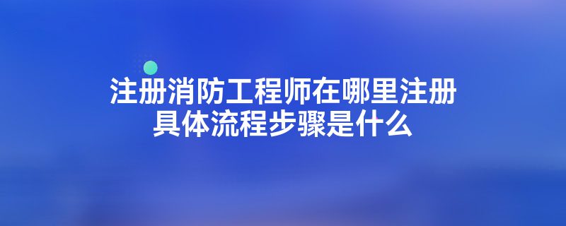 注册消防工程师在哪里注册具体流程步骤是什么