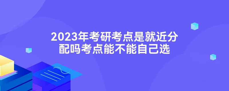 2023年考研考点是就近分配吗考点能不能自己选