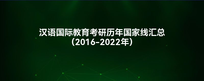 汉语国际教育考研历年国家线汇总（2016-2022年）