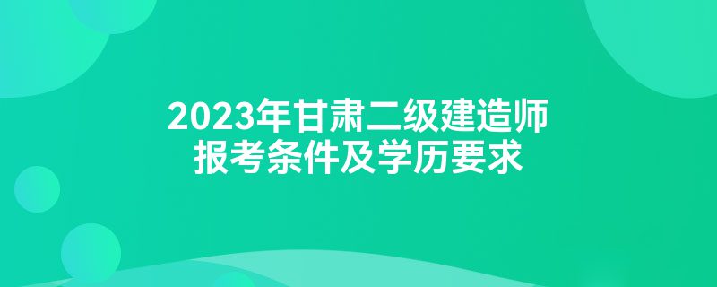 2023年甘肃二级建造师报考条件及学历要求