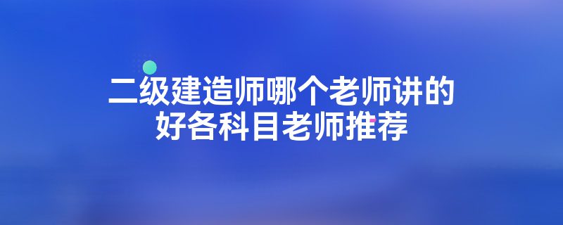 二级建造师哪个老师讲的好各科目老师推荐