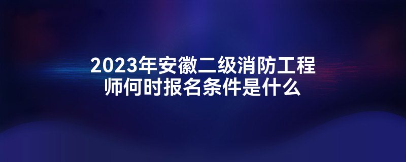 2023年安徽二级消防工程师何时报名条件是什么