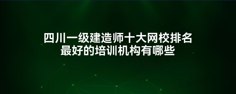 四川一级建造师十大网校排名最好的培训机构有哪些