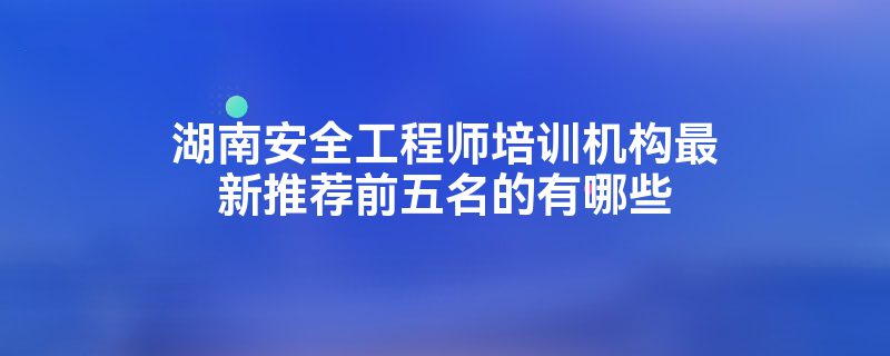 湖南安全工程师培训机构最新推荐前五名的有哪些