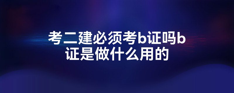 考二建必须考b证吗b证是做什么用的