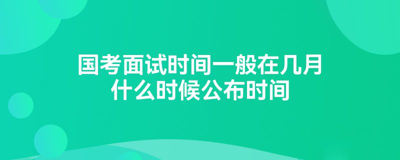 国考面试时间一般在几月什么时候公布时间