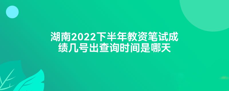 湖南2022下半年教资笔试成绩几号出查询时间是哪天