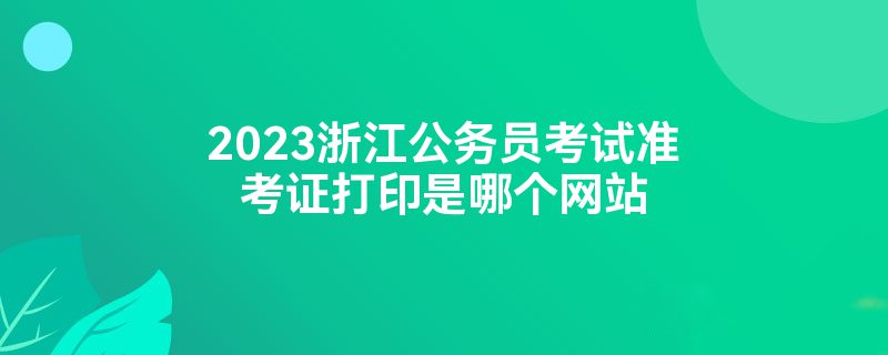 2023浙江公务员考试准考证打印是哪个网站