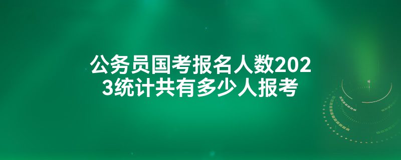 公务员国考报名人数2023统计共有多少人报考