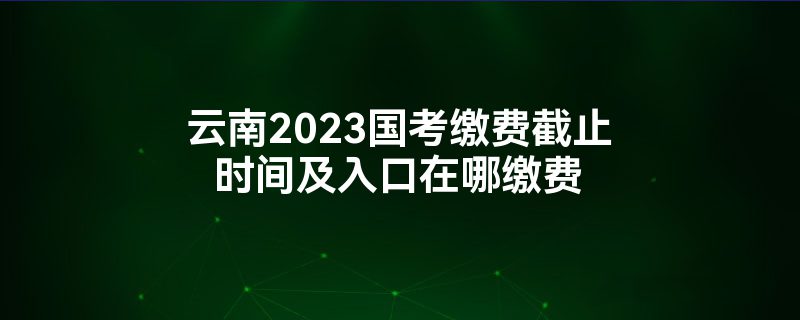 云南2023国考缴费截止时间及入口在哪缴费