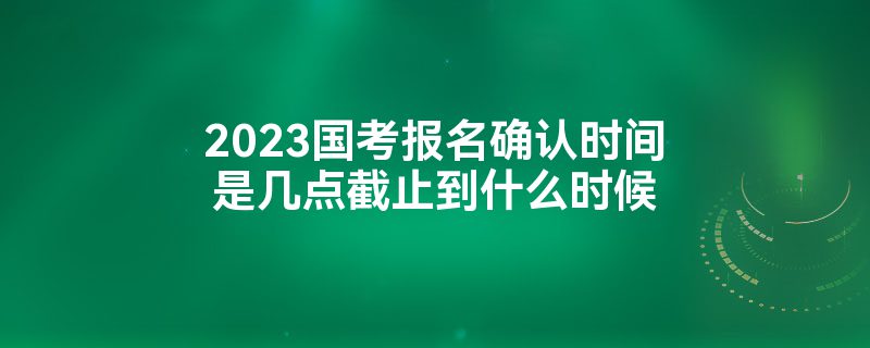 2023国考报名确认时间是几点截止到什么时候