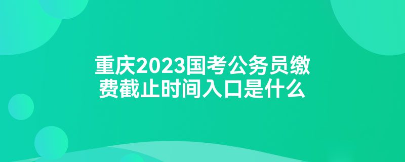 重庆2023国考公务员缴费截止时间入口是什么