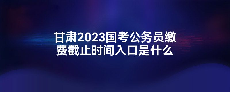 甘肃2023国考公务员缴费截止时间入口是什么