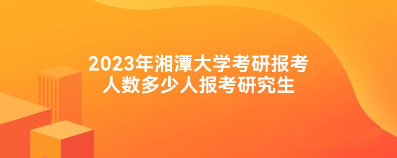 2023年湘潭大学考研报考人数多少人报考研究生