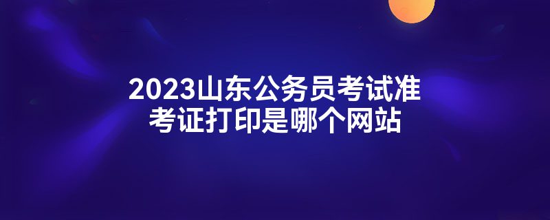 2023山东公务员考试准考证打印是哪个网站