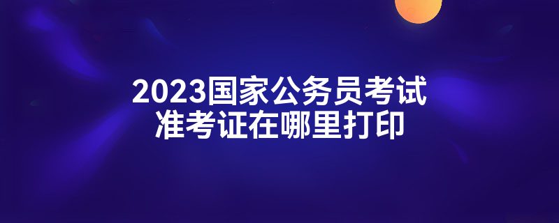 2023国家公务员考试准考证在哪里打印