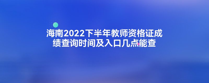 海南2022下半年教师资格证成绩查询时间及入口几点能查