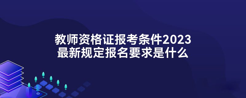 教师资格证报考条件2023最新规定报名要求是什么