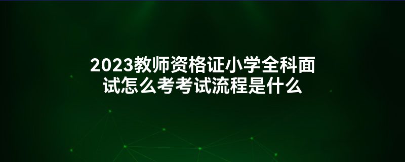 2023教师资格证小学全科面试怎么考考试流程是什么