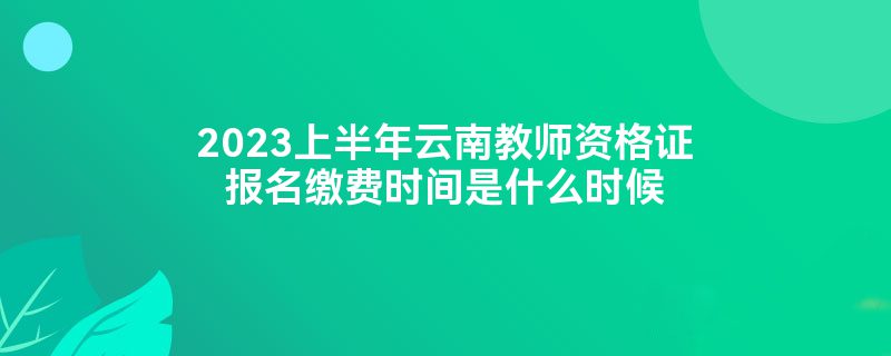 2023上半年云南教师资格证报名缴费时间是什么时候