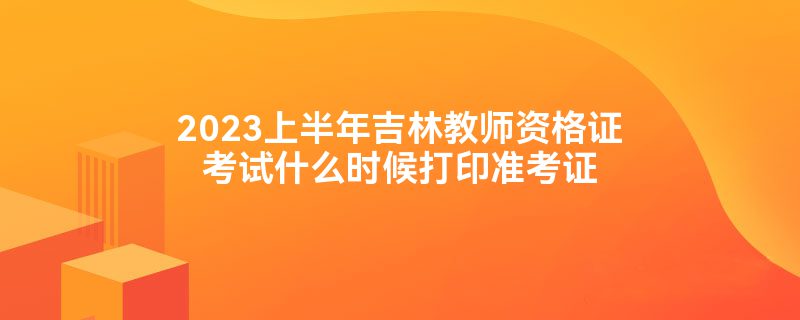 2023上半年吉林教师资格证考试什么时候打印准考证