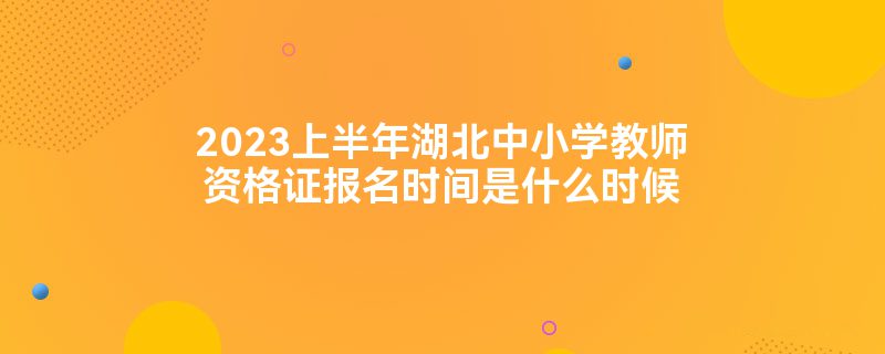 2023上半年湖北中小学教师资格证报名时间是什么时候