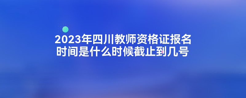 2023年四川教师资格证报名时间是什么时候截止到几号