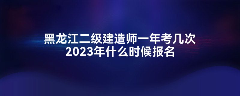 黑龙江二级建造师一年考几次2023年什么时候报名