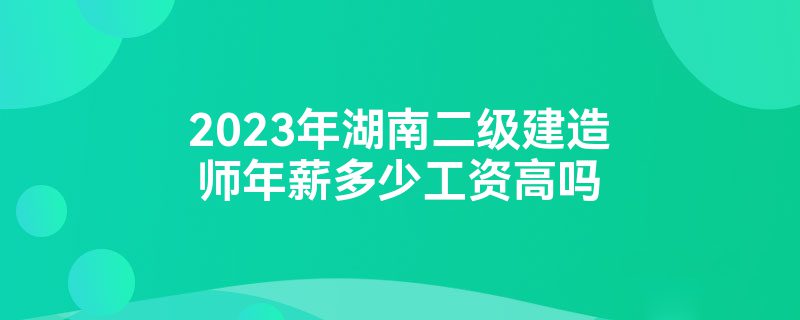 2023年湖南二级建造师年薪多少工资高吗