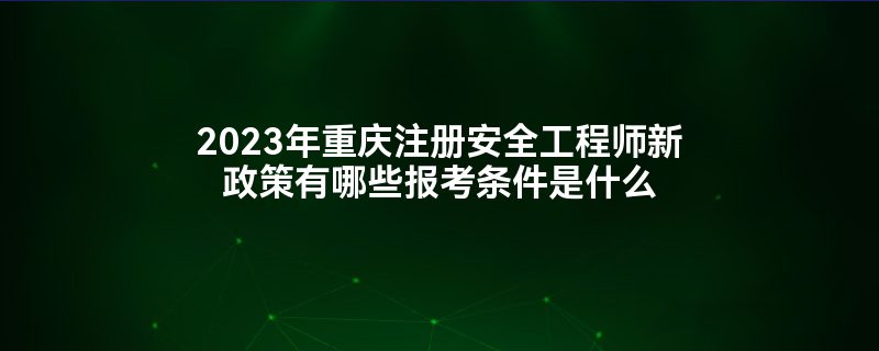 2023年重庆注册安全工程师新政策有哪些报考条件是什么