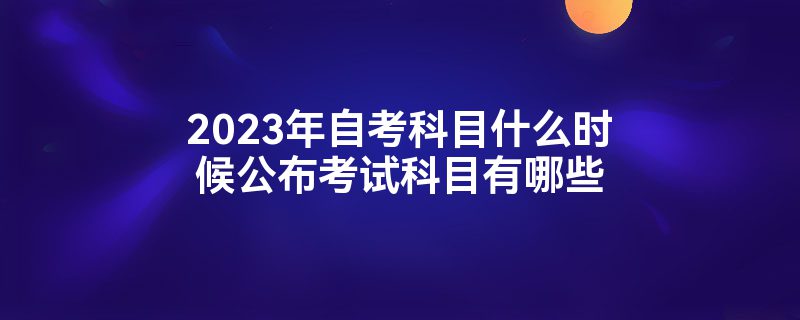 2023年自考科目什么时候公布考试科目有哪些