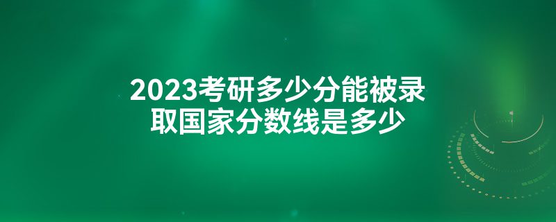 2023考研多少分能被录取国家分数线是多少