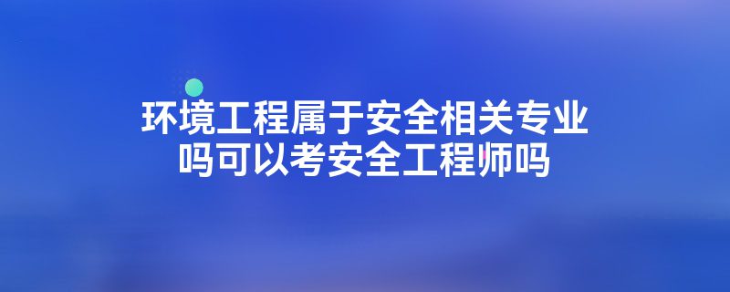 环境工程属于安全相关专业吗可以考安全工程师吗