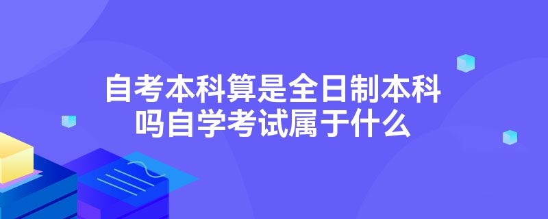 自考本科算是全日制本科吗自学考试属于什么