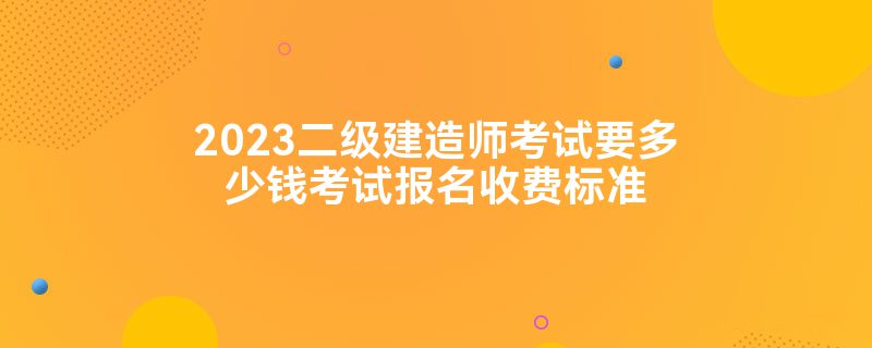 2023二级建造师考试要多少钱考试报名收费标准