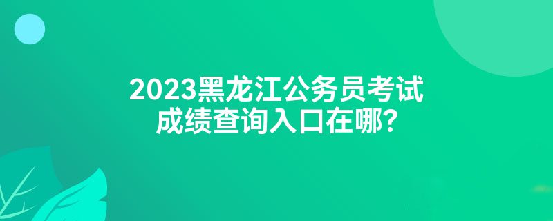 2023黑龙江公务员考试成绩查询入口在哪？