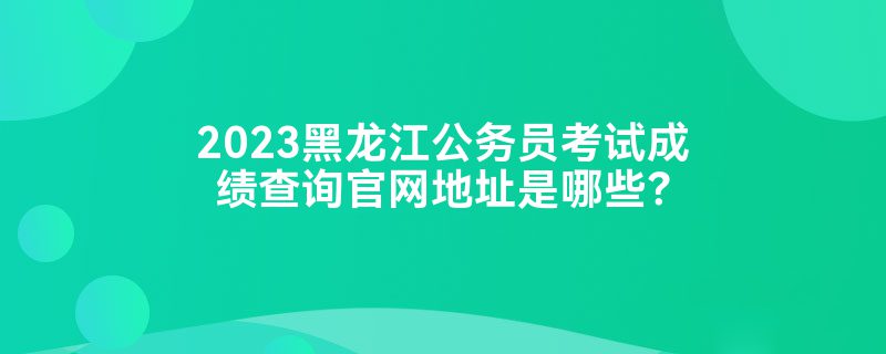 2023黑龙江公务员考试成绩查询官网地址是哪些？