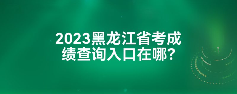 2023黑龙江省考成绩查询入口在哪？