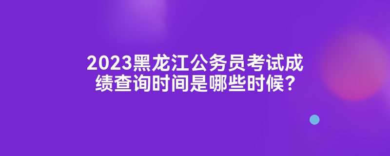 2023黑龙江公务员考试成绩查询时间是哪些时候？