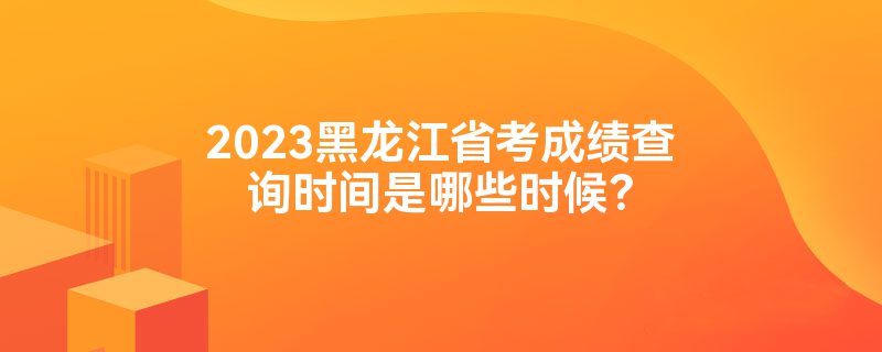 2023黑龙江省考成绩查询时间是哪些时候？