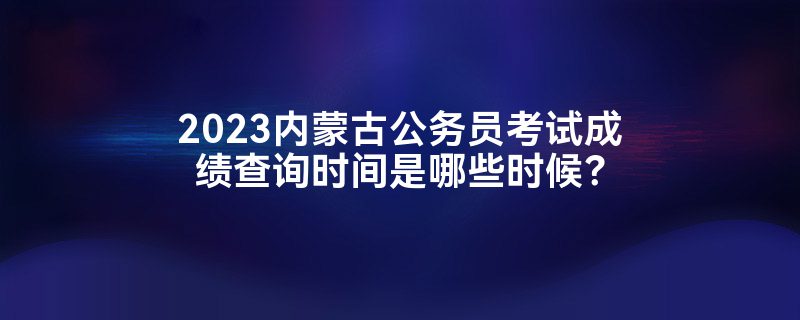 2023内蒙古公务员考试成绩查询时间是哪些时候？