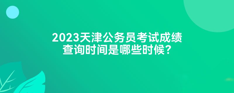 2023天津公务员考试成绩查询时间是哪些时候？