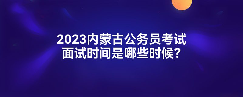 2023内蒙古公务员考试面试时间是哪些时候？